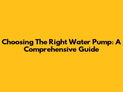 Choosing The Right Water Pump: A Comprehensive Guide