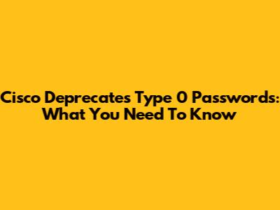 Cisco Deprecates Type 0 Passwords: What You Need To Know