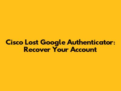 Cisco Lost Google Authenticator: Recover Your Account