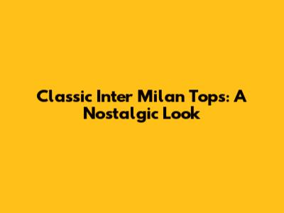 Classic Inter Milan Tops: A Nostalgic Look