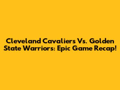 Cleveland Cavaliers Vs. Golden State Warriors: Epic Game Recap!
