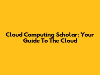 Cloud Computing Scholar: Your Guide To The Cloud