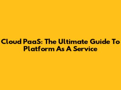 Cloud PaaS: The Ultimate Guide To Platform As A Service