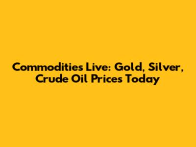 Commodities Live: Gold, Silver, Crude Oil Prices Today