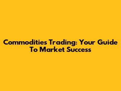 Commodities Trading: Your Guide To Market Success