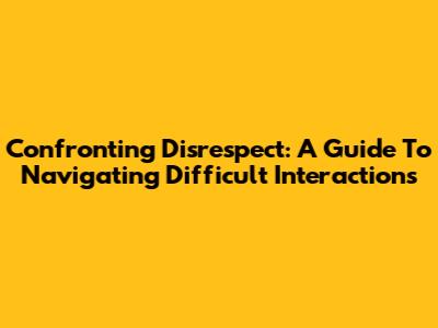 Confronting Disrespect: A Guide To Navigating Difficult Interactions