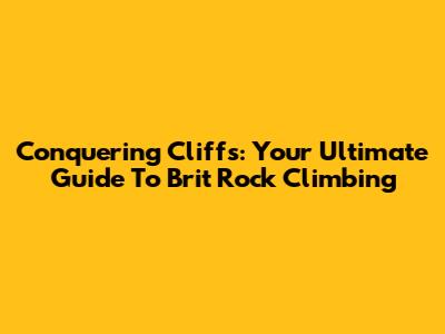Conquering Cliffs: Your Ultimate Guide To Brit Rock Climbing