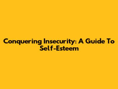 Conquering Insecurity: A Guide To Self-Esteem