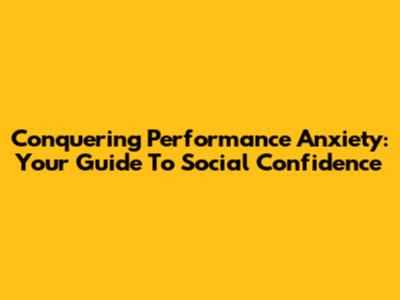 Conquering Performance Anxiety: Your Guide To Social Confidence