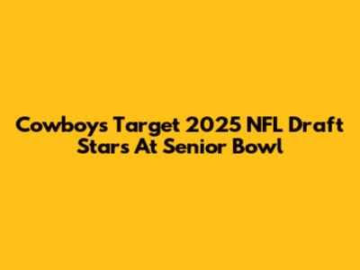 Cowboys Target 2025 NFL Draft Stars At Senior Bowl