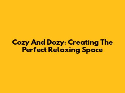 Cozy And Dozy: Creating The Perfect Relaxing Space