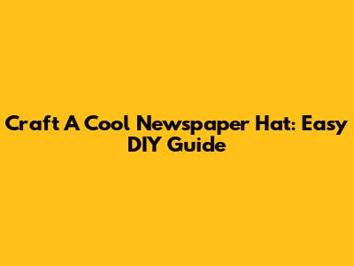 Craft A Cool Newspaper Hat: Easy DIY Guide