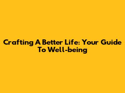 Crafting A Better Life: Your Guide To Well-being