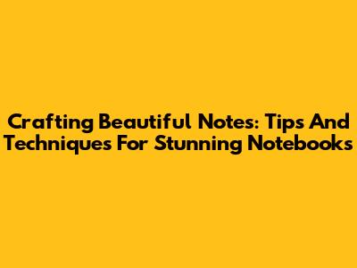 Crafting Beautiful Notes: Tips And Techniques For Stunning Notebooks