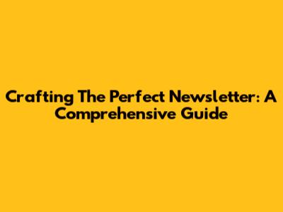 Crafting The Perfect Newsletter: A Comprehensive Guide