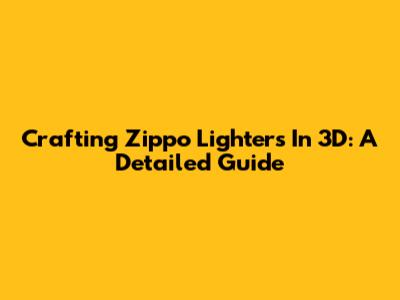 Crafting Zippo Lighters In 3D: A Detailed Guide