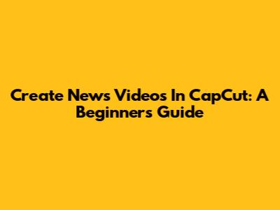 Create News Videos In CapCut: A Beginner's Guide