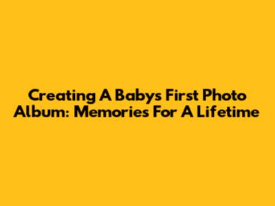 Creating A Baby's First Photo Album: Memories For A Lifetime
