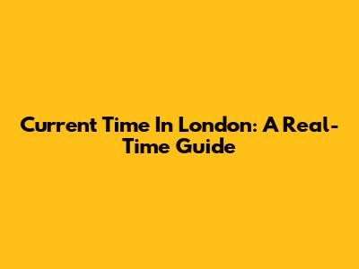 Current Time In London: A Real-Time Guide
