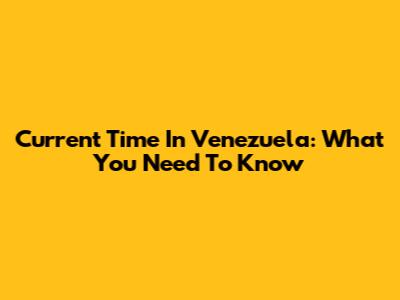 Current Time In Venezuela: What You Need To Know