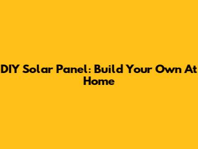 DIY Solar Panel: Build Your Own At Home