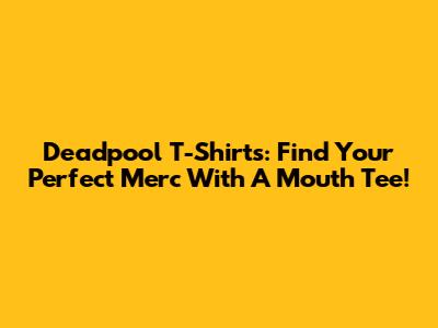 Deadpool T-Shirts: Find Your Perfect Merc With A Mouth Tee!