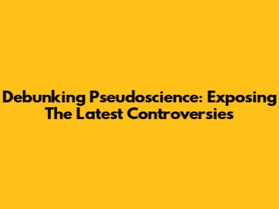 Debunking Pseudoscience: Exposing The Latest Controversies