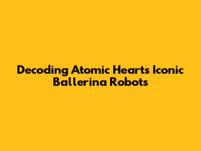 Decoding Atomic Heart's Iconic Ballerina Robots
