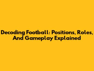 Decoding Football: Positions, Roles, And Gameplay Explained