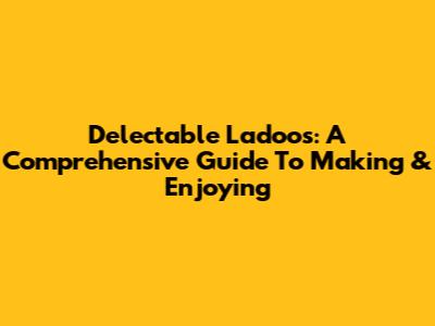 Delectable Ladoos: A Comprehensive Guide To Making & Enjoying