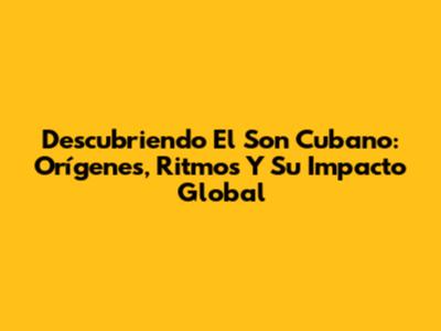 Descubriendo El Son Cubano: Orígenes, Ritmos Y Su Impacto Global
