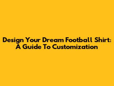Design Your Dream Football Shirt: A Guide To Customization