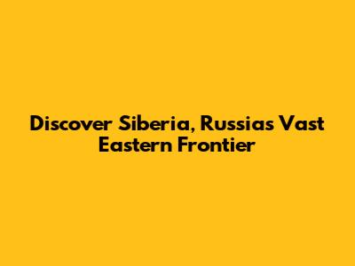 Discover Siberia, Russia's Vast Eastern Frontier