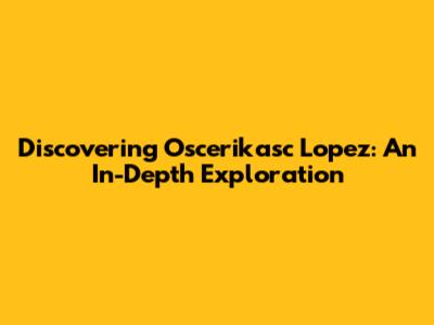 Discovering Oscerikasc Lopez: An In-Depth Exploration