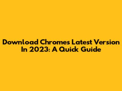 Download Chrome's Latest Version In 2023: A Quick Guide