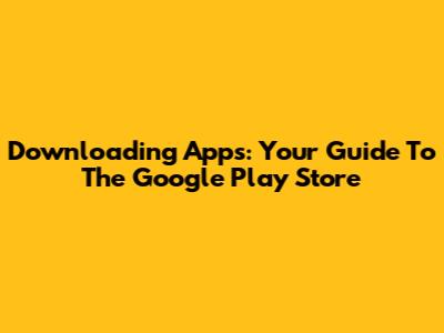 Downloading Apps: Your Guide To The Google Play Store