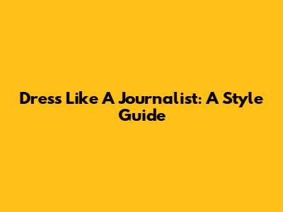 Dress Like A Journalist: A Style Guide
