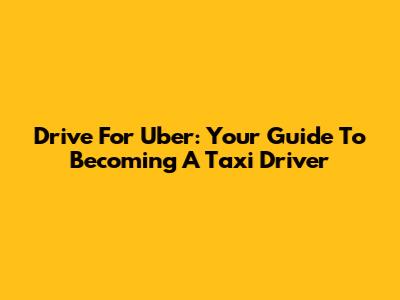 Drive For Uber: Your Guide To Becoming A Taxi Driver