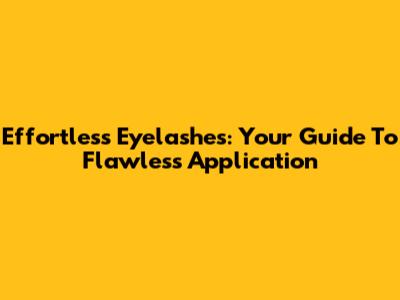 Effortless Eyelashes: Your Guide To Flawless Application