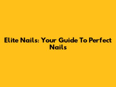 Elite Nails: Your Guide To Perfect Nails