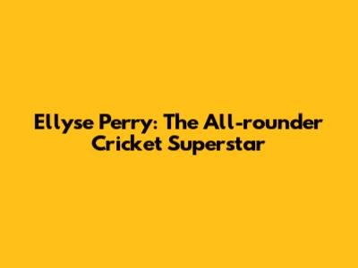 Ellyse Perry: The All-rounder Cricket Superstar