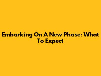 Embarking On A New Phase: What To Expect