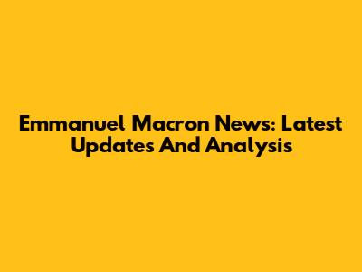 Emmanuel Macron News: Latest Updates And Analysis