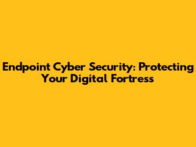 Endpoint Cyber Security: Protecting Your Digital Fortress
