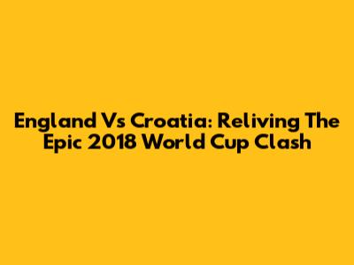 England Vs Croatia: Reliving The Epic 2018 World Cup Clash