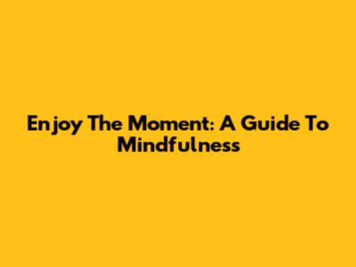 Enjoy The Moment: A Guide To Mindfulness