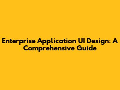Enterprise Application UI Design: A Comprehensive Guide