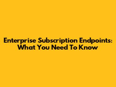 Enterprise Subscription Endpoints: What You Need To Know