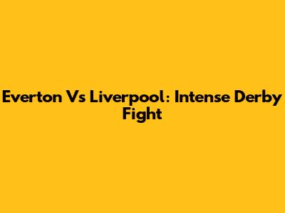 Everton Vs Liverpool: Intense Derby Fight