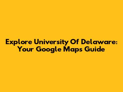 Explore University Of Delaware: Your Google Maps Guide
